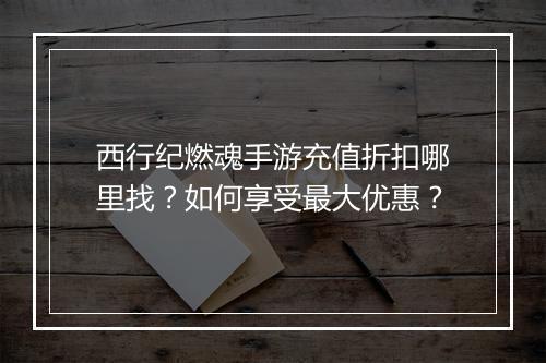 西行纪燃魂手游充值折扣哪里找？如何享受最大优惠？