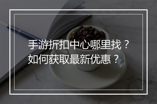 手游折扣中心哪里找？如何获取最新优惠？