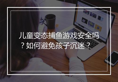 儿童变态捕鱼游戏安全吗？如何避免孩子沉迷？
