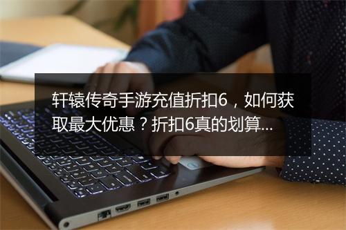 轩辕传奇手游充值折扣6，如何获取最大优惠？折扣6真的划算吗？