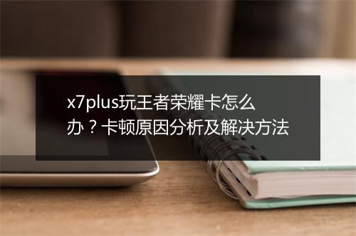x7plus玩王者荣耀卡怎么办？卡顿原因分析及解决方法