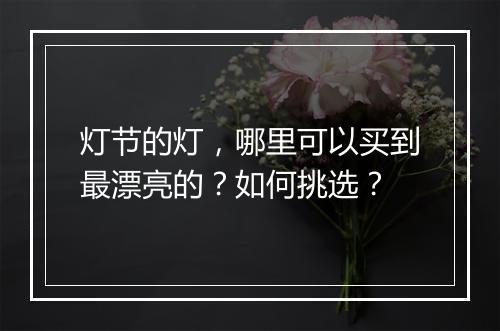 灯节的灯,哪里可以买到最漂亮的?如何挑选?