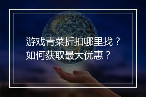 游戏青菜折扣哪里找?如何获取最大优惠?