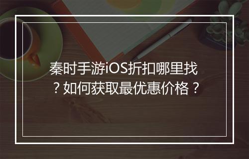 秦时手游iOS折扣哪里找?如何获取最优惠价格?