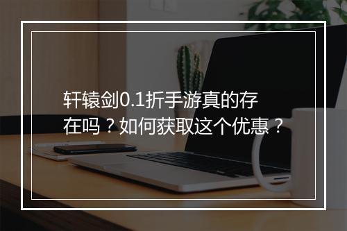 轩辕剑0.1折手游真的存在吗?如何获取这个优惠?