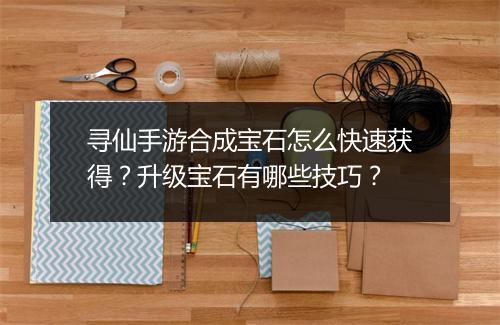 寻仙手游合成宝石怎么快速获得？升级宝石有哪些技巧？