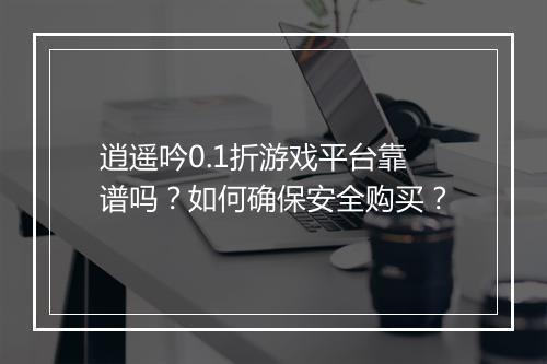 逍遥吟0.1折游戏平台靠谱吗？如何确保安全购买？