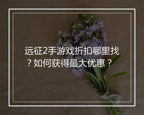 远征2手游戏折扣哪里找？如何获得最大优惠？