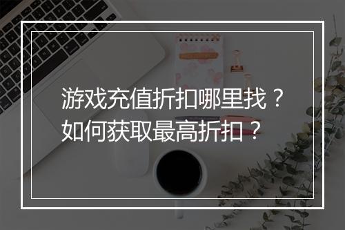 游戏充值折扣哪里找?如何获取最高折扣?