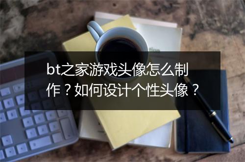 bt之家游戏头像怎么制作?如何设计个性头像?