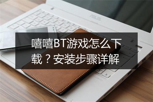 嘻嘻BT游戏怎么下载？安装步骤详解