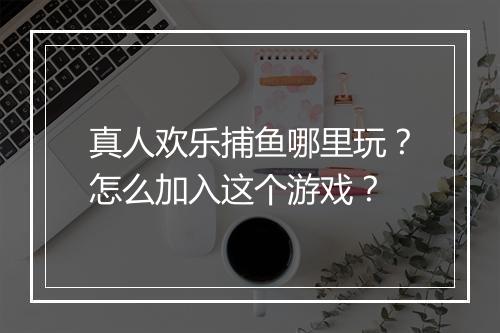 真人欢乐捕鱼哪里玩？怎么加入这个游戏？