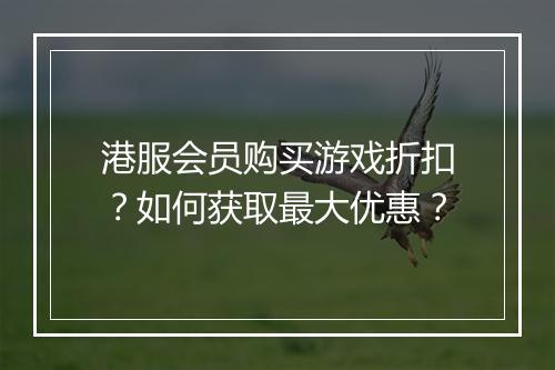 港服会员购买游戏折扣?如何获取最大优惠?