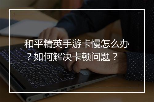 和平精英手游卡慢怎么办？如何解决卡顿问题？