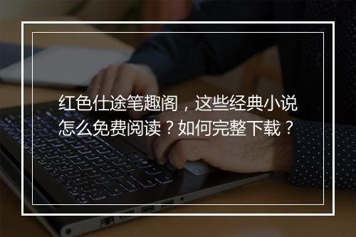 红色仕途笔趣阁，这些经典小说怎么免费阅读？如何完整下载？