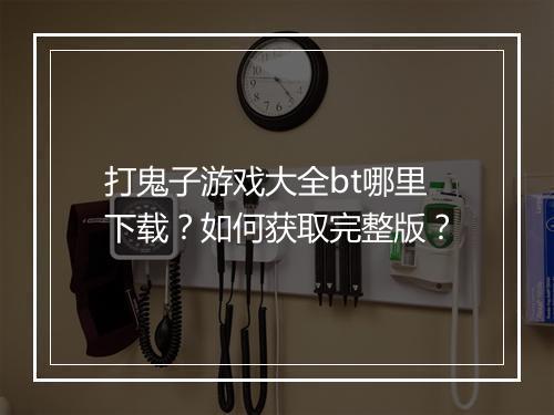 打鬼子游戏大全bt哪里下载?如何获取完整版?