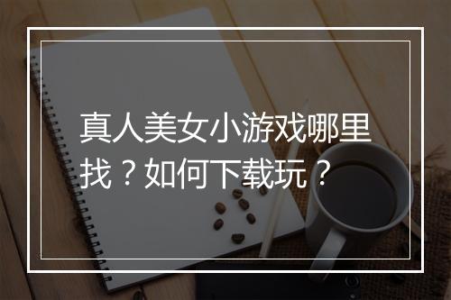 真人美女小游戏哪里找？如何下载玩？