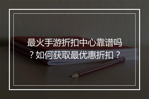 最火手游折扣中心靠谱吗?如何获取最优惠折扣?