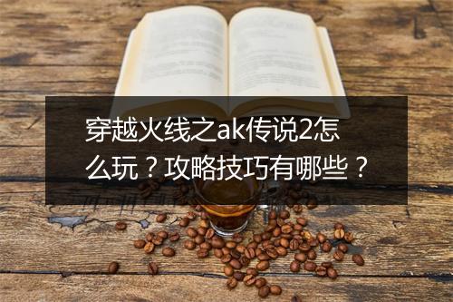 穿越火线之ak传说2怎么玩?攻略技巧有哪些?