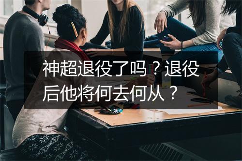 神超退役了吗?退役后他将何去何从?