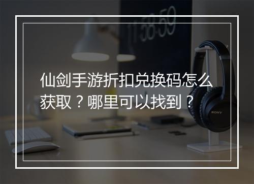 仙剑手游折扣兑换码怎么获取?哪里可以找到?
