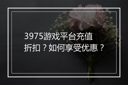 3975游戏平台充值折扣?如何享受优惠?
