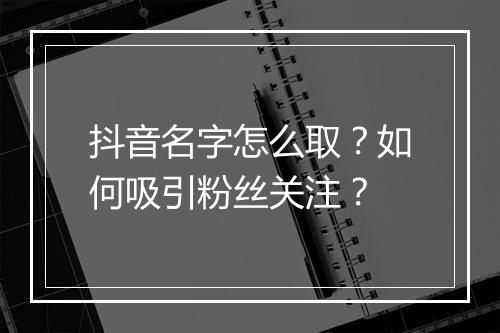 抖音名字怎么取？如何吸引粉丝关注？