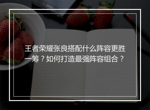 王者荣耀张良搭配什么阵容更胜一筹？如何打造最强阵容组合？