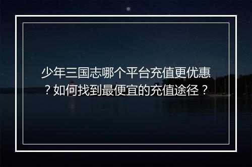 少年三国志哪个平台充值更优惠？如何找到最便宜的充值途径？