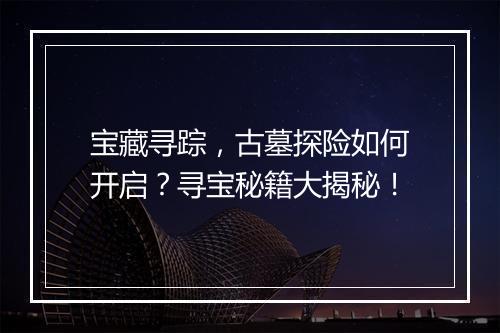 宝藏寻踪,古墓探险如何开启?寻宝秘籍大揭秘!