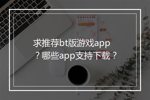 求推荐bt版游戏app?哪些app支持下载?