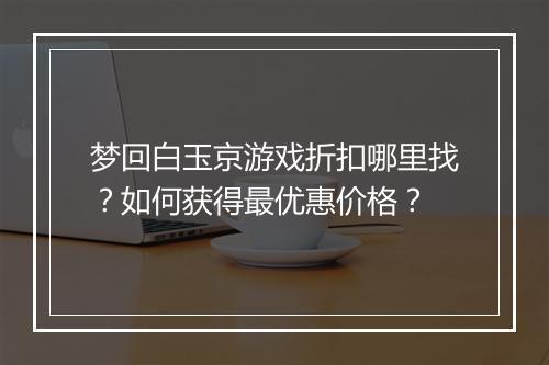梦回白玉京游戏折扣哪里找？如何获得最优惠价格？