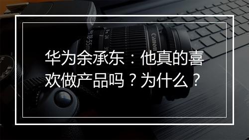 华为余承东:他真的喜欢做产品吗?为什么?