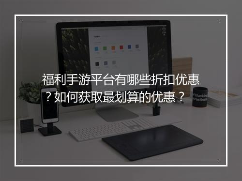 福利手游平台有哪些折扣优惠？如何获取最划算的优惠？