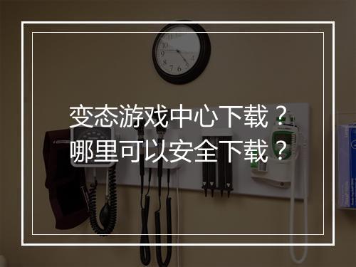 变态游戏中心下载？哪里可以安全下载？