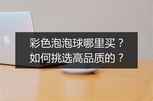 彩色泡泡球哪里买?如何挑选高品质的?