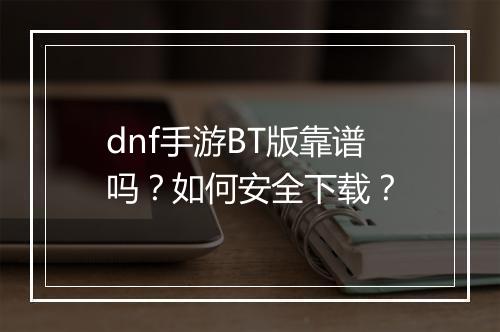 dnf手游BT版靠谱吗?如何安全下载?