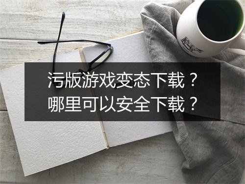 污版游戏变态下载？哪里可以安全下载？