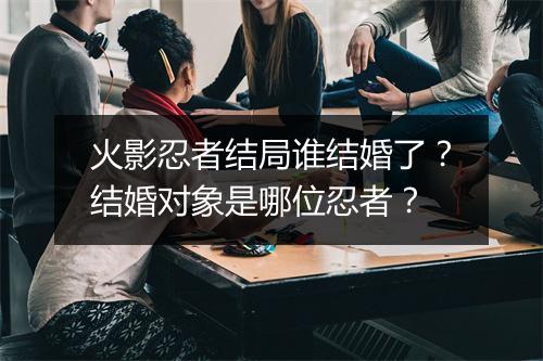 火影忍者结局谁结婚了？结婚对象是哪位忍者？