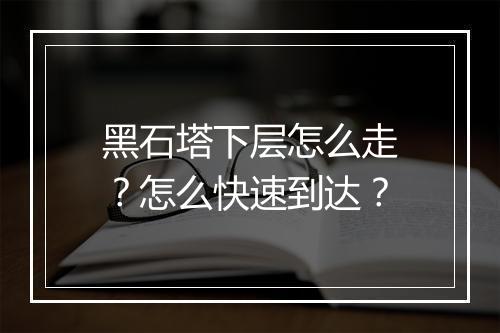 黑石塔下层怎么走?怎么快速到达?
