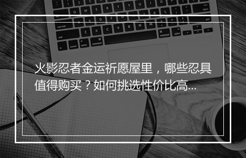 火影忍者金运祈愿屋里，哪些忍具值得购买？如何挑选性价比高的忍具？