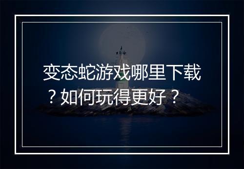变态蛇游戏哪里下载?如何玩得更好?