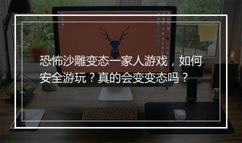 恐怖沙雕变态一家人游戏,如何安全游玩?真的会变变态吗?