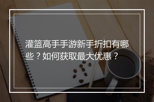 灌篮高手手游新手折扣有哪些？如何获取最大优惠？