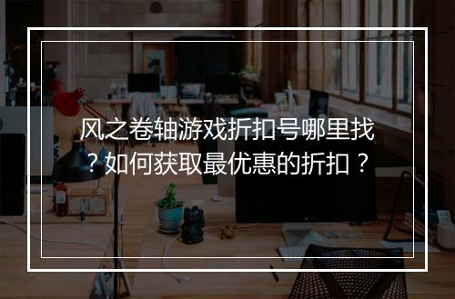 风之卷轴游戏折扣号哪里找？如何获取最优惠的折扣？