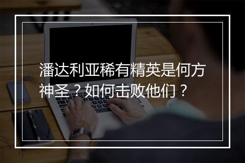 潘达利亚稀有精英是何方神圣？如何击败他们？