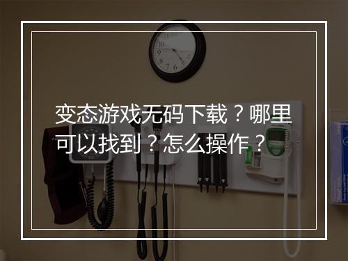 变态游戏无码下载?哪里可以找到?怎么操作?