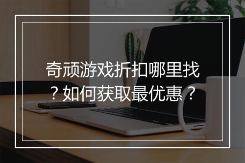 奇顽游戏折扣哪里找?如何获取最优惠?