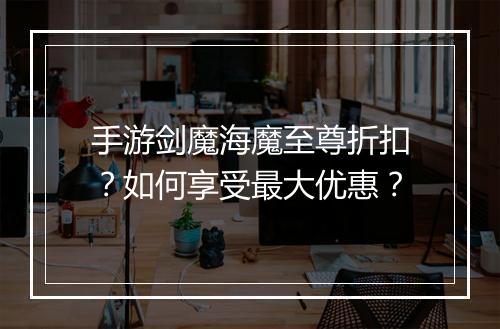 手游剑魔海魔至尊折扣?如何享受最大优惠?