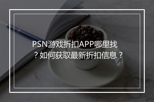 PSN游戏折扣APP哪里找？如何获取最新折扣信息？